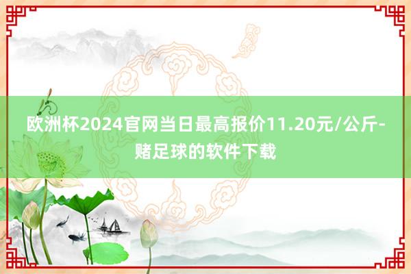 欧洲杯2024官网当日最高报价11.20元/公斤-赌足球的软件下载