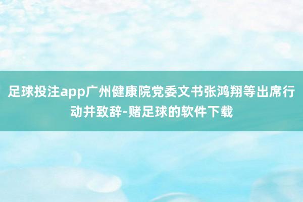 足球投注app广州健康院党委文书张鸿翔等出席行动并致辞-赌足球的软件下载