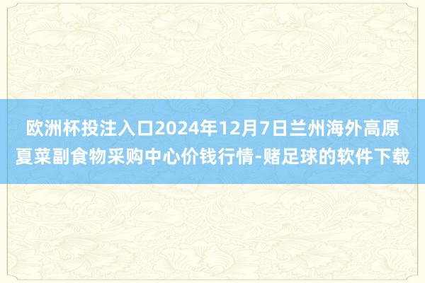 欧洲杯投注入口2024年12月7日兰州海外高原夏菜副食物采购中心价钱行情-赌足球的软件下载