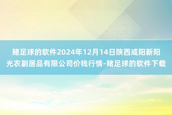 赌足球的软件2024年12月14日陕西咸阳新阳光农副居品有限公司价钱行情-赌足球的软件下载