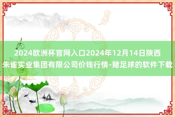 2024欧洲杯官网入口2024年12月14日陕西朱雀实业集团有限公司价钱行情-赌足球的软件下载