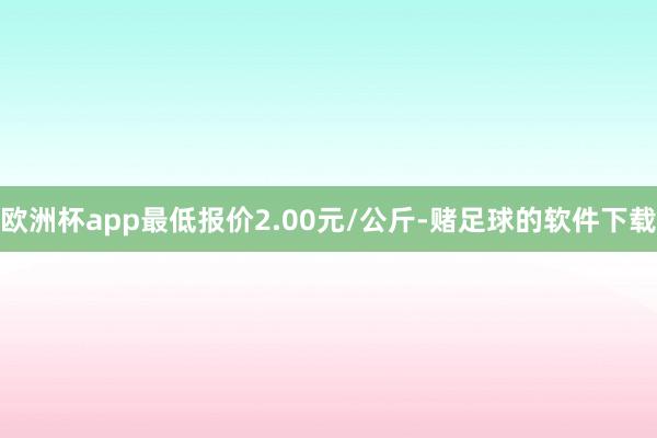 欧洲杯app最低报价2.00元/公斤-赌足球的软件下载