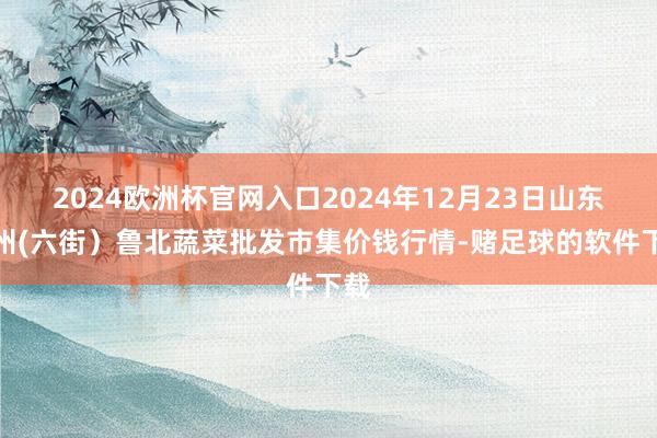 2024欧洲杯官网入口2024年12月23日山东滨州(六街)鲁北蔬菜批发市集价钱行情-赌足球的软件下载