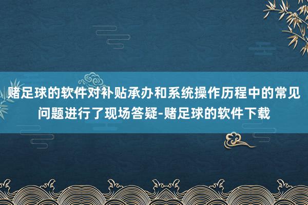 赌足球的软件对补贴承办和系统操作历程中的常见问题进行了现场答疑-赌足球的软件下载