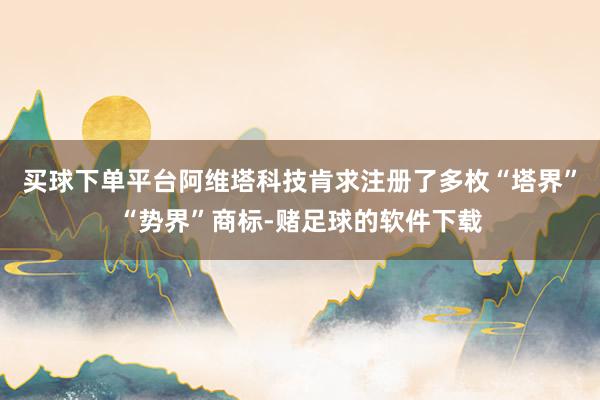买球下单平台阿维塔科技肯求注册了多枚“塔界”“势界”商标-赌足球的软件下载