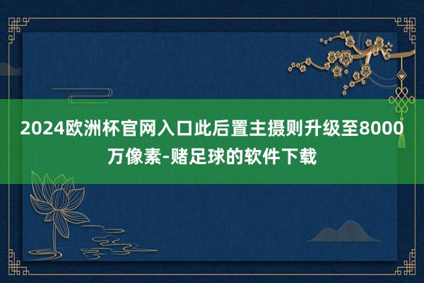 2024欧洲杯官网入口此后置主摄则升级至8000万像素-赌足球的软件下载