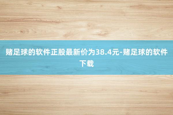赌足球的软件正股最新价为38.4元-赌足球的软件下载