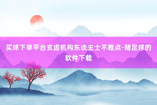 买球下单平台玄虚机构东谈主士不雅点-赌足球的软件下载