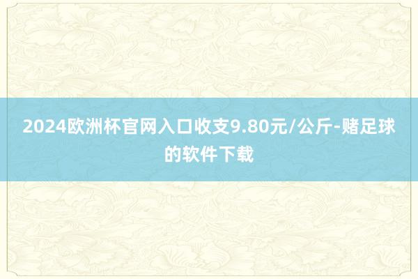 2024欧洲杯官网入口收支9.80元/公斤-赌足球的软件下载