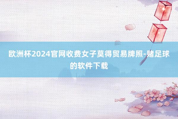 欧洲杯2024官网收费女子莫得贸易牌照-赌足球的软件下载