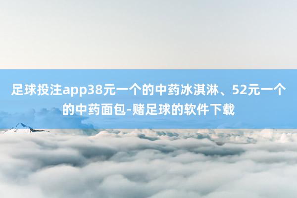 足球投注app38元一个的中药冰淇淋、52元一个的中药面包-赌足球的软件下载