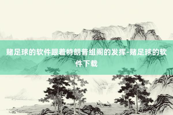 赌足球的软件跟着特朗普组阁的发挥-赌足球的软件下载