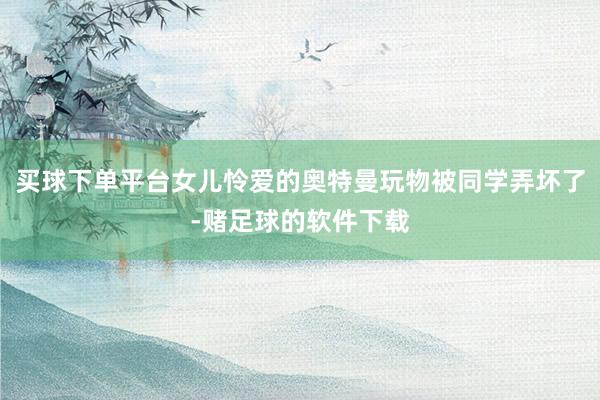 买球下单平台女儿怜爱的奥特曼玩物被同学弄坏了-赌足球的软件下载
