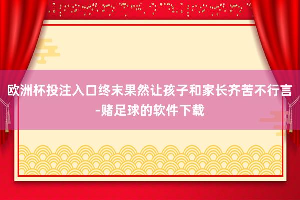 欧洲杯投注入口终末果然让孩子和家长齐苦不行言-赌足球的软件下载