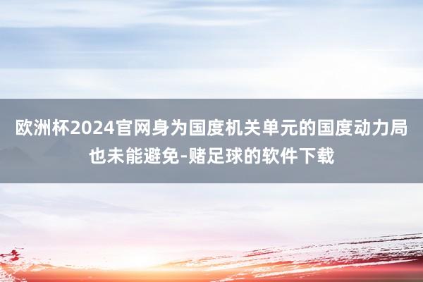欧洲杯2024官网身为国度机关单元的国度动力局也未能避免-赌足球的软件下载
