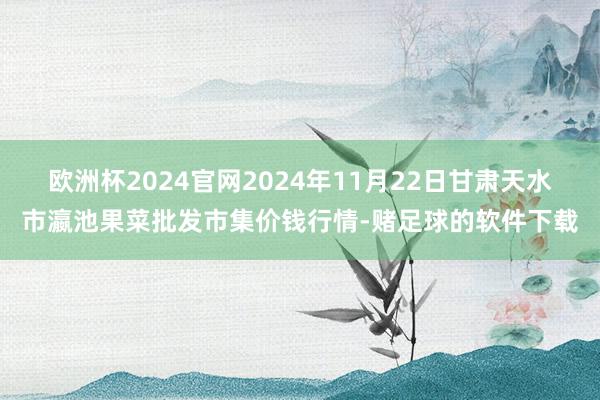 欧洲杯2024官网2024年11月22日甘肃天水市瀛池果菜批发市集价钱行情-赌足球的软件下载