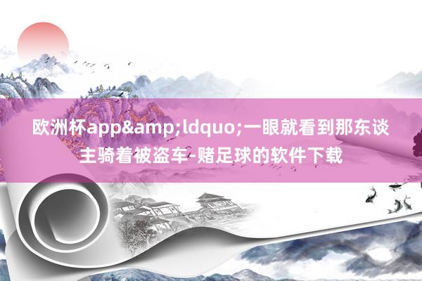 欧洲杯app&ldquo;一眼就看到那东谈主骑着被盗车-赌足球的软件下载