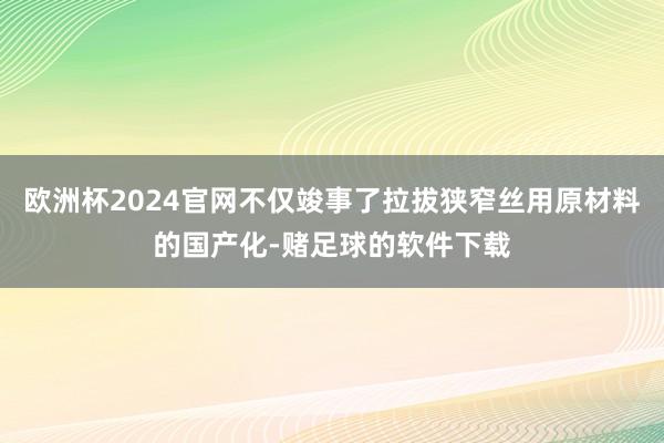 欧洲杯2024官网不仅竣事了拉拔狭窄丝用原材料的国产化-赌足球的软件下载