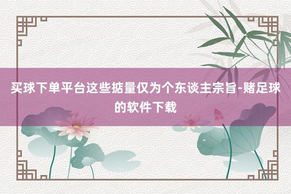 买球下单平台这些掂量仅为个东谈主宗旨-赌足球的软件下载