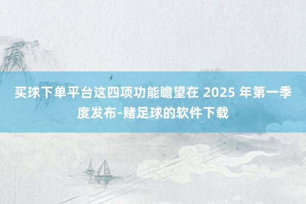 买球下单平台这四项功能瞻望在 2025 年第一季度发布-赌足球的软件下载