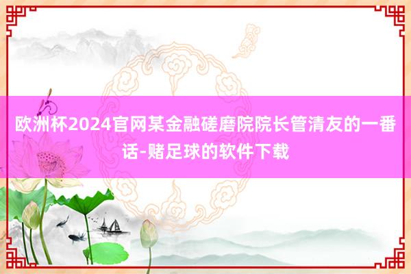 欧洲杯2024官网某金融磋磨院院长管清友的一番话-赌足球的软件下载