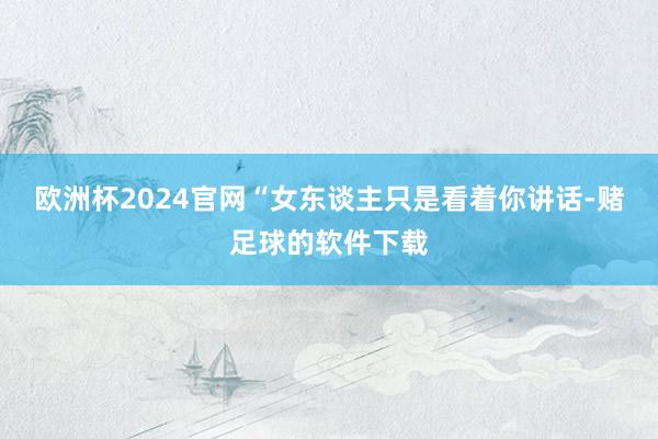 欧洲杯2024官网“女东谈主只是看着你讲话-赌足球的软件下载
