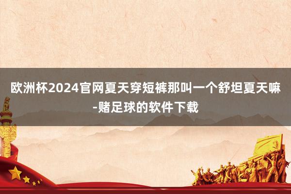 欧洲杯2024官网夏天穿短裤那叫一个舒坦夏天嘛-赌足球的软件下载