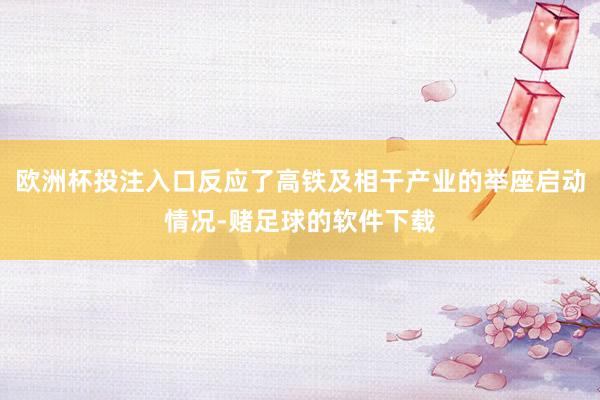 欧洲杯投注入口反应了高铁及相干产业的举座启动情况-赌足球的软件下载