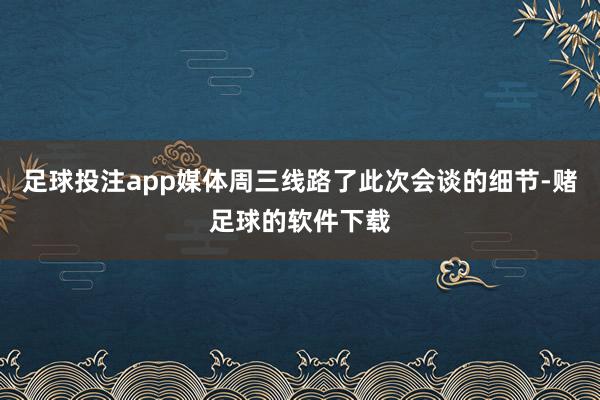 足球投注app媒体周三线路了此次会谈的细节-赌足球的软件下载