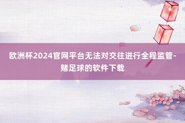 欧洲杯2024官网平台无法对交往进行全程监管-赌足球的软件下载