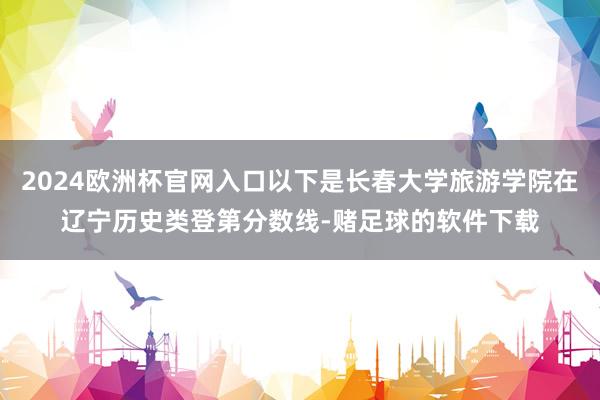 2024欧洲杯官网入口以下是长春大学旅游学院在辽宁历史类登第分数线-赌足球的软件下载