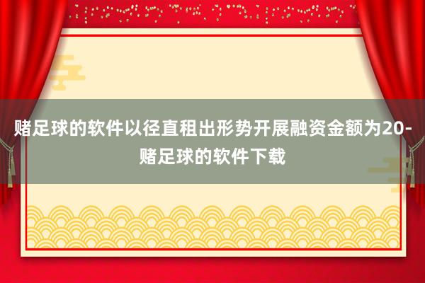 赌足球的软件以径直租出形势开展融资金额为20-赌足球的软件下载