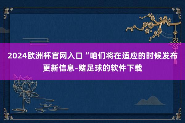 2024欧洲杯官网入口“咱们将在适应的时候发布更新信息-赌足球的软件下载