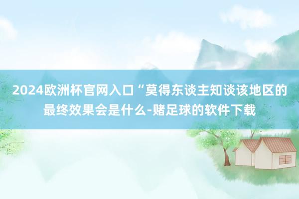 2024欧洲杯官网入口“莫得东谈主知谈该地区的最终效果会是什么-赌足球的软件下载