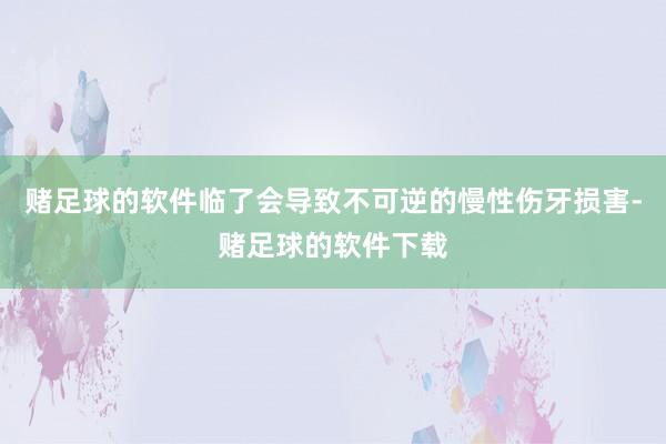 赌足球的软件临了会导致不可逆的慢性伤牙损害-赌足球的软件下载