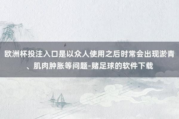 欧洲杯投注入口是以众人使用之后时常会出现淤青、肌肉肿胀等问题-赌足球的软件下载