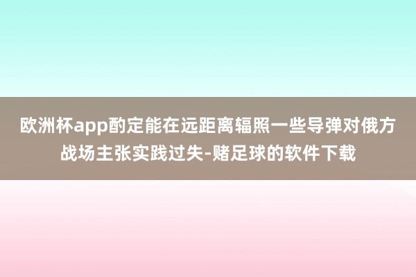 欧洲杯app酌定能在远距离辐照一些导弹对俄方战场主张实践过失-赌足球的软件下载