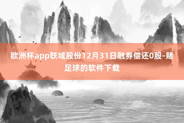 欧洲杯app联域股份12月31日融券偿还0股-赌足球的软件下载