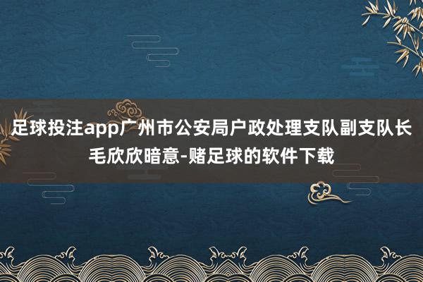 足球投注app广州市公安局户政处理支队副支队长毛欣欣暗意-赌足球的软件下载