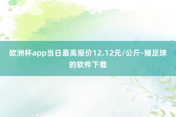欧洲杯app当日最高报价12.12元/公斤-赌足球的软件下载