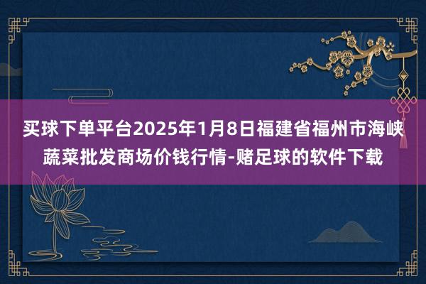 买球下单平台2025年1月8日福建省福州市海峡蔬菜批发商场价钱行情-赌足球的软件下载
