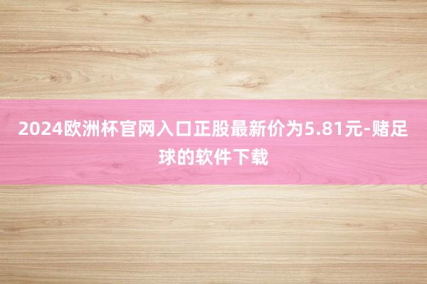 2024欧洲杯官网入口正股最新价为5.81元-赌足球的软件下载