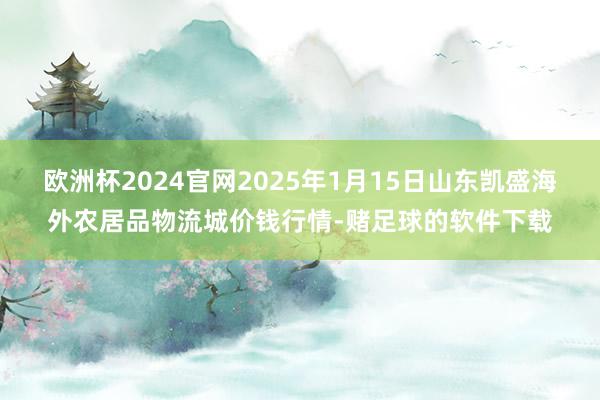 欧洲杯2024官网2025年1月15日山东凯盛海外农居品物流城价钱行情-赌足球的软件下载