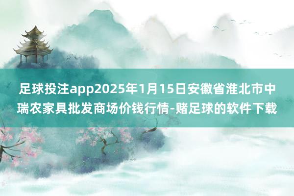足球投注app2025年1月15日安徽省淮北市中瑞农家具批发商场价钱行情-赌足球的软件下载