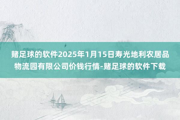 赌足球的软件2025年1月15日寿光地利农居品物流园有限公司价钱行情-赌足球的软件下载