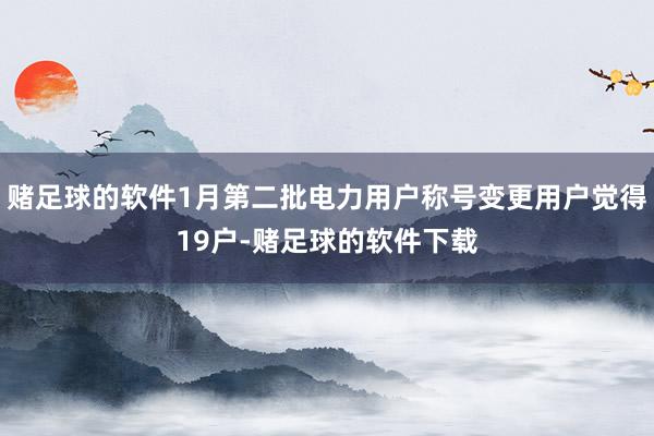 赌足球的软件1月第二批电力用户称号变更用户觉得19户-赌足球的软件下载