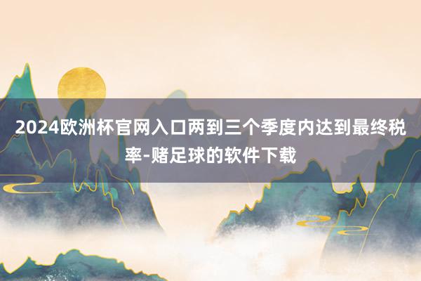 2024欧洲杯官网入口两到三个季度内达到最终税率-赌足球的软件下载