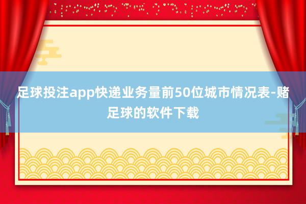 足球投注app快递业务量前50位城市情况表-赌足球的软件下载