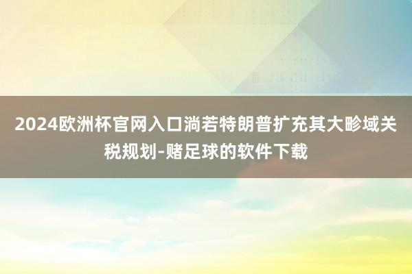 2024欧洲杯官网入口淌若特朗普扩充其大畛域关税规划-赌足球的软件下载