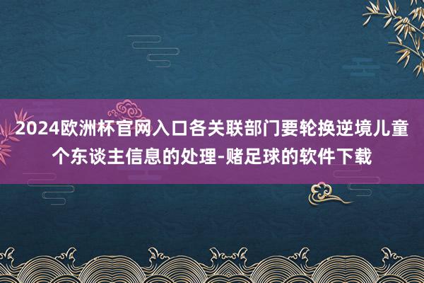 2024欧洲杯官网入口各关联部门要轮换逆境儿童个东谈主信息的处理-赌足球的软件下载